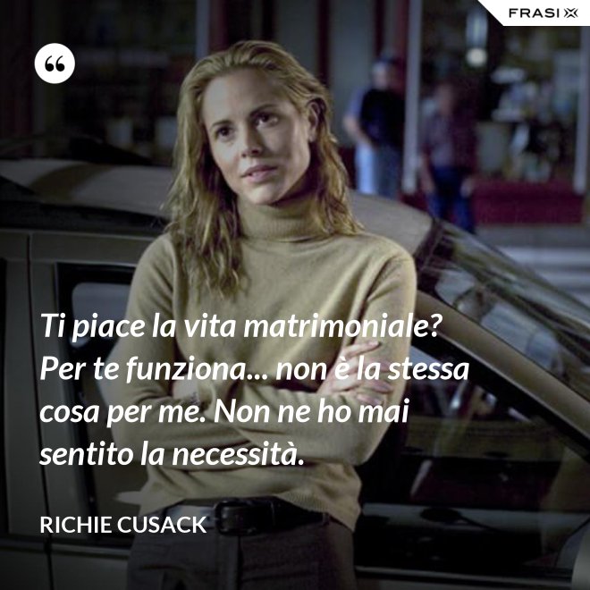 Ti piace la vita matrimoniale? Per te funziona... non è la stessa cosa per me. Non ne ho mai sentito la necessità. - Richie Cusack