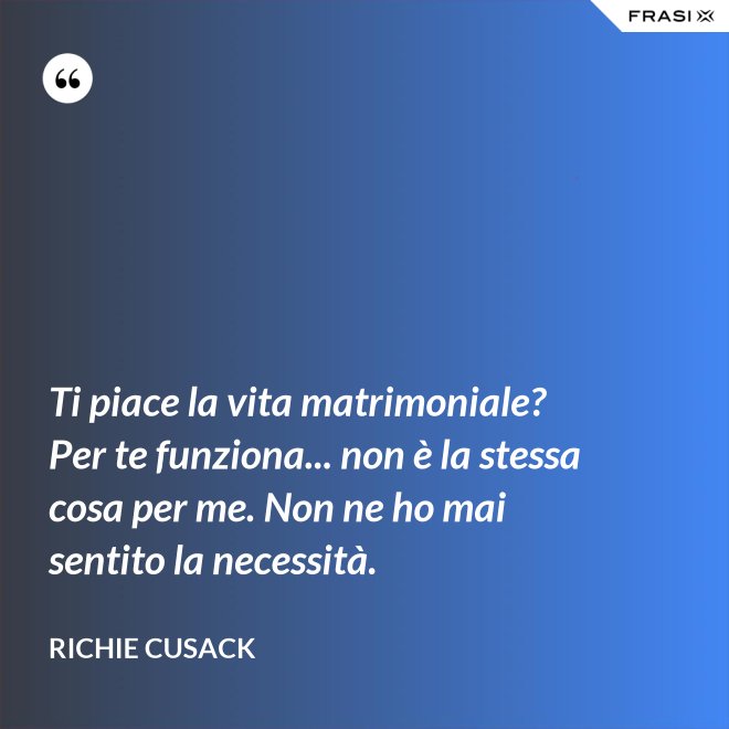 Ti piace la vita matrimoniale? Per te funziona... non è la stessa cosa per me. Non ne ho mai sentito la necessità. - Richie Cusack