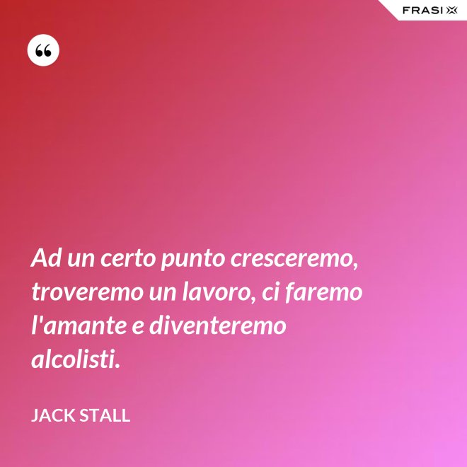 Ad un certo punto cresceremo, troveremo un lavoro, ci faremo l'amante e diventeremo alcolisti. - Jack Stall