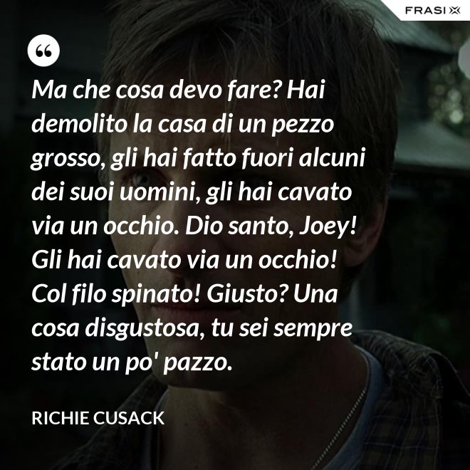 Ma che cosa devo fare? Hai demolito la casa di un pezzo grosso, gli hai fatto fuori alcuni dei suoi uomini, gli hai cavato via un occhio. Dio santo, Joey! Gli hai cavato via un occhio! Col filo spinato! Giusto? Una cosa disgustosa, tu sei sempre stato un po' pazzo. - Richie Cusack