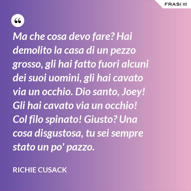 Ma che cosa devo fare? Hai demolito la casa di un pezzo grosso, gli hai fatto fuori alcuni dei suoi uomini, gli hai cavato via un occhio. Dio santo, Joey! Gli hai cavato via un occhio! Col filo spinato! Giusto? Una cosa disgustosa, tu sei sempre stato un po' pazzo. - Richie Cusack