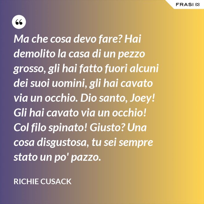 Ma che cosa devo fare? Hai demolito la casa di un pezzo grosso, gli hai fatto fuori alcuni dei suoi uomini, gli hai cavato via un occhio. Dio santo, Joey! Gli hai cavato via un occhio! Col filo spinato! Giusto? Una cosa disgustosa, tu sei sempre stato un po' pazzo. - Richie Cusack