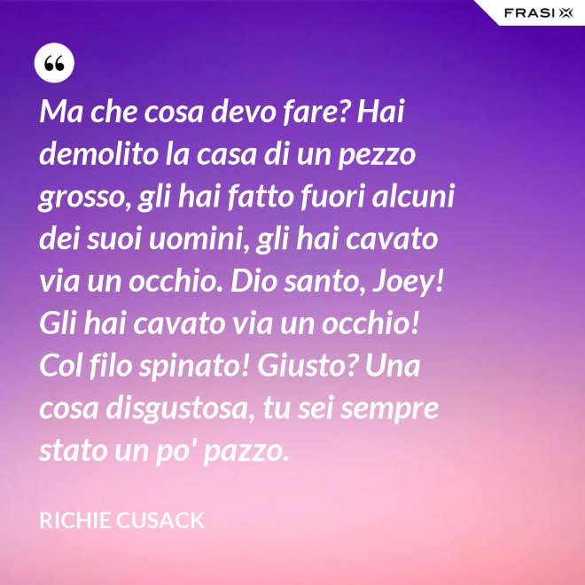 Ma che cosa devo fare? Hai demolito la casa di un pezzo grosso, gli hai fatto fuori alcuni dei suoi uomini, gli hai cavato via un occhio. Dio santo, Joey! Gli hai cavato via un occhio! Col filo spinato! Giusto? Una cosa disgustosa, tu sei sempre stato un po' pazzo. - Richie Cusack