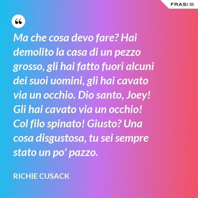 Ma che cosa devo fare? Hai demolito la casa di un pezzo grosso, gli hai fatto fuori alcuni dei suoi uomini, gli hai cavato via un occhio. Dio santo, Joey! Gli hai cavato via un occhio! Col filo spinato! Giusto? Una cosa disgustosa, tu sei sempre stato un po' pazzo. - Richie Cusack