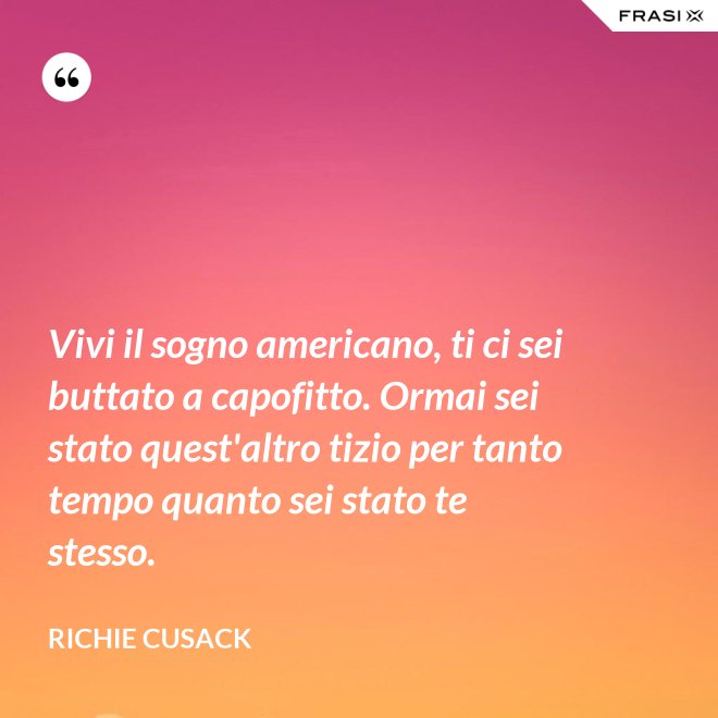 Vivi il sogno americano, ti ci sei buttato a capofitto. Ormai sei stato quest'altro tizio per tanto tempo quanto sei stato te stesso. - Richie Cusack