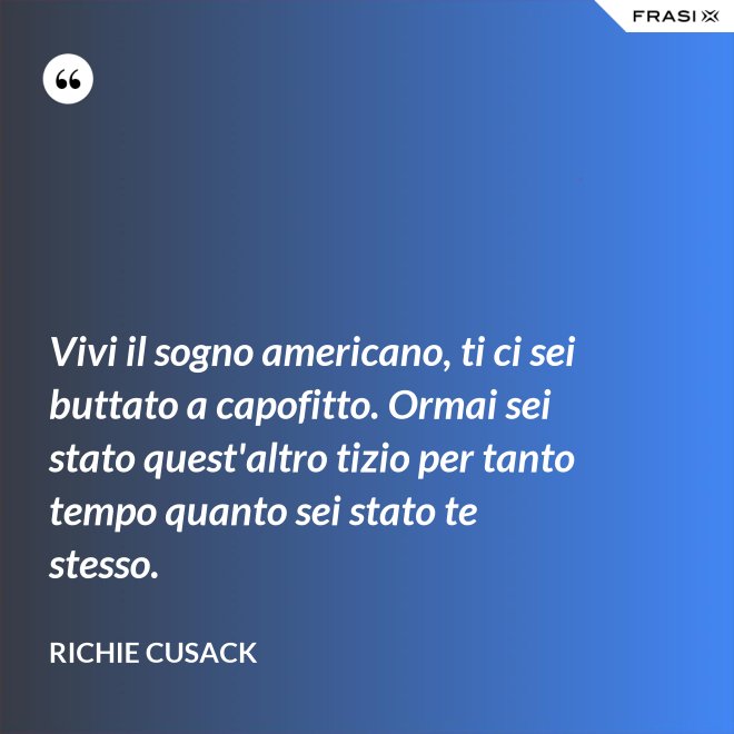 Vivi il sogno americano, ti ci sei buttato a capofitto. Ormai sei stato quest'altro tizio per tanto tempo quanto sei stato te stesso. - Richie Cusack