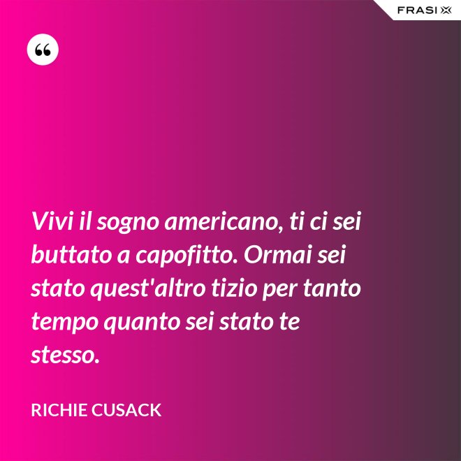 Vivi il sogno americano, ti ci sei buttato a capofitto. Ormai sei stato quest'altro tizio per tanto tempo quanto sei stato te stesso. - Richie Cusack