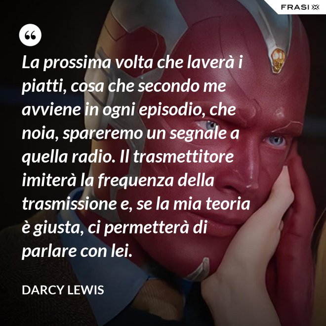 La prossima volta che laverà i piatti, cosa che secondo me avviene in ogni episodio, che noia, spareremo un segnale a quella radio. Il trasmettitore imiterà la frequenza della trasmissione e, se la mia teoria è giusta, ci permetterà di parlare con lei. - Darcy Lewis