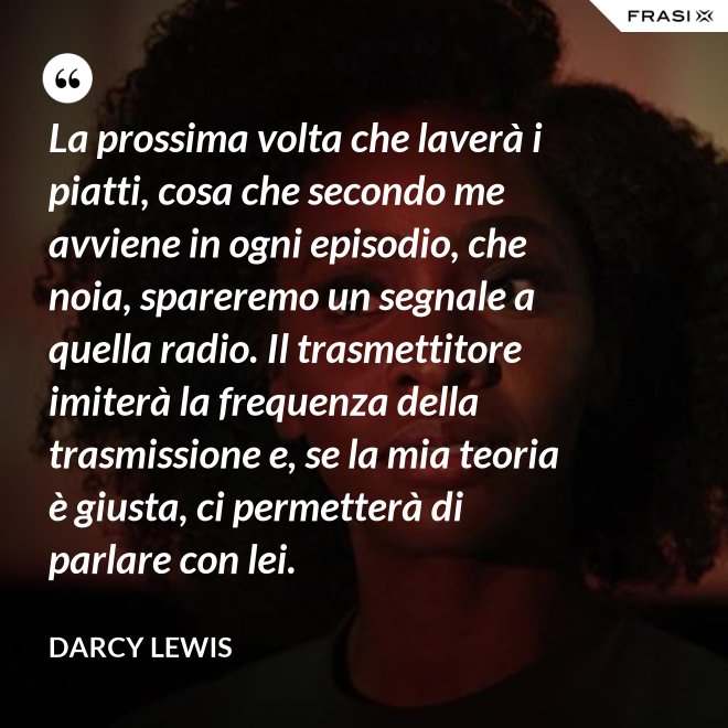 La prossima volta che laverà i piatti, cosa che secondo me avviene in ogni episodio, che noia, spareremo un segnale a quella radio. Il trasmettitore imiterà la frequenza della trasmissione e, se la mia teoria è giusta, ci permetterà di parlare con lei. - Darcy Lewis
