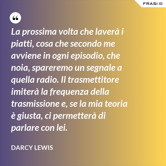 La prossima volta che laverà i piatti, cosa che secondo me avviene in ogni episodio, che noia, spareremo un segnale a quella radio. Il trasmettitore imiterà la frequenza della trasmissione e, se la mia teoria è giusta, ci permetterà di parlare con lei. - Darcy Lewis
