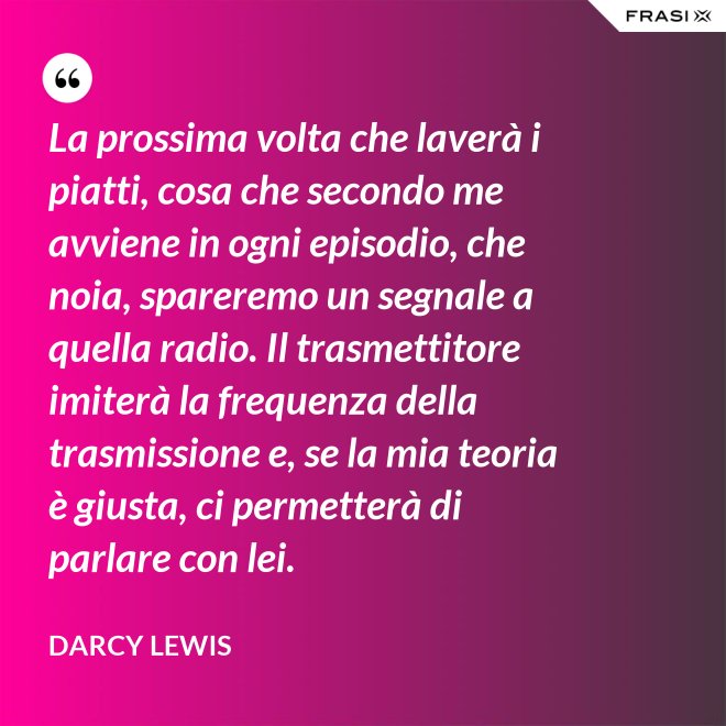 La prossima volta che laverà i piatti, cosa che secondo me avviene in ogni episodio, che noia, spareremo un segnale a quella radio. Il trasmettitore imiterà la frequenza della trasmissione e, se la mia teoria è giusta, ci permetterà di parlare con lei. - Darcy Lewis