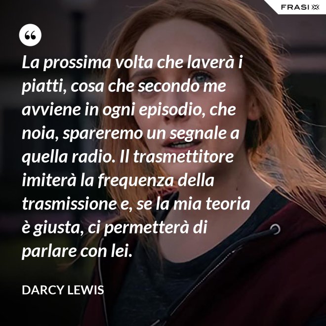 La prossima volta che laverà i piatti, cosa che secondo me avviene in ogni episodio, che noia, spareremo un segnale a quella radio. Il trasmettitore imiterà la frequenza della trasmissione e, se la mia teoria è giusta, ci permetterà di parlare con lei. - Darcy Lewis