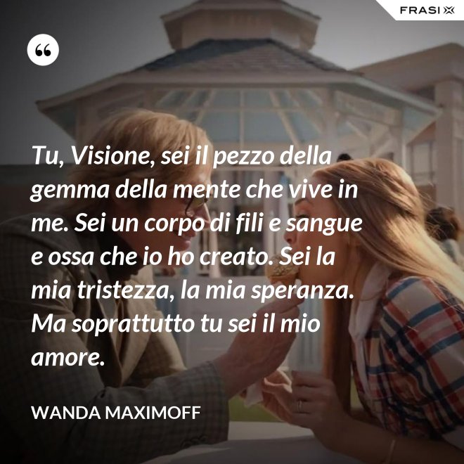 Tu, Visione, sei il pezzo della gemma della mente che vive in me. Sei un corpo di fili e sangue e ossa che io ho creato. Sei la mia tristezza, la mia speranza. Ma soprattutto tu sei il mio amore. - Wanda Maximoff