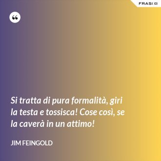 Si tratta di pura formalità, giri la testa e tossisca! Cose così, se la caverà in un attimo! - Jim Feingold
