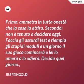 Primo: ammetta in tutta onestà che la cosa la attira. Secondo: non è tenuto a decidere oggi. Faccia gli assurdi test e riempia gli stupidi moduli e un giorno il suo gioco comincerà e lei lo amerà o lo odierà. Decida quel giorno., - Jim Feingold