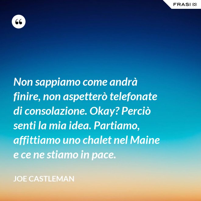 Non sappiamo come andrà finire, non aspetterò telefonate di consolazione. Okay? Perciò senti la mia idea. Partiamo, affittiamo uno chalet nel Maine e ce ne stiamo in pace. - Joe Castleman