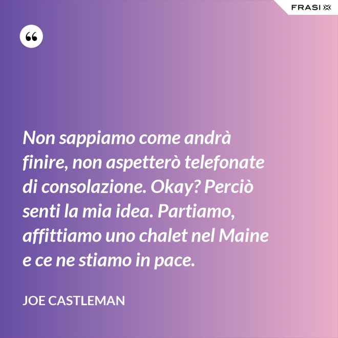 Non sappiamo come andrà finire, non aspetterò telefonate di consolazione. Okay? Perciò senti la mia idea. Partiamo, affittiamo uno chalet nel Maine e ce ne stiamo in pace. - Joe Castleman