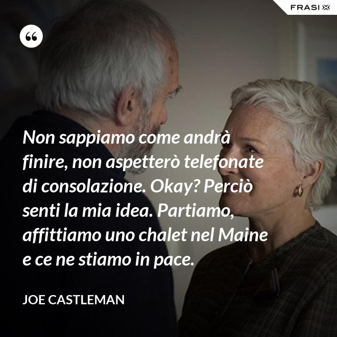 Non sappiamo come andrà finire, non aspetterò telefonate di consolazione. Okay? Perciò senti la mia idea. Partiamo, affittiamo uno chalet nel Maine e ce ne stiamo in pace. - Joe Castleman