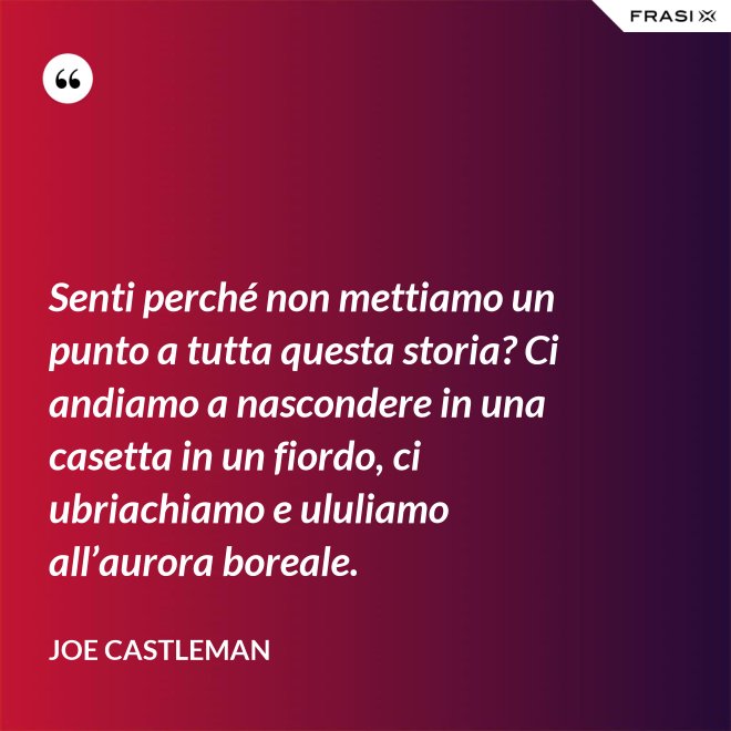 Senti perché non mettiamo un punto a tutta questa storia? Ci andiamo a nascondere in una casetta in un fiordo, ci ubriachiamo e ululiamo all’aurora boreale. - Joe Castleman