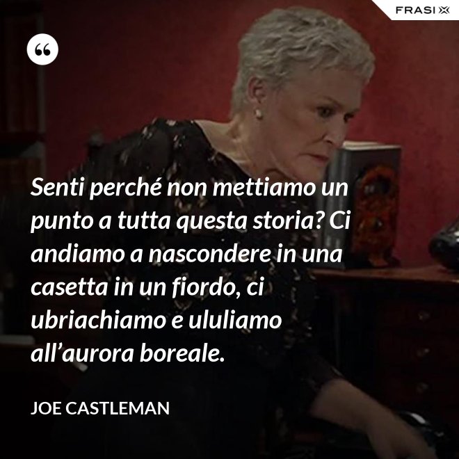 Senti perché non mettiamo un punto a tutta questa storia? Ci andiamo a nascondere in una casetta in un fiordo, ci ubriachiamo e ululiamo all’aurora boreale. - Joe Castleman