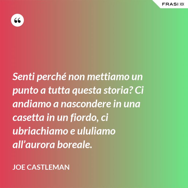 Senti perché non mettiamo un punto a tutta questa storia? Ci andiamo a nascondere in una casetta in un fiordo, ci ubriachiamo e ululiamo all’aurora boreale. - Joe Castleman