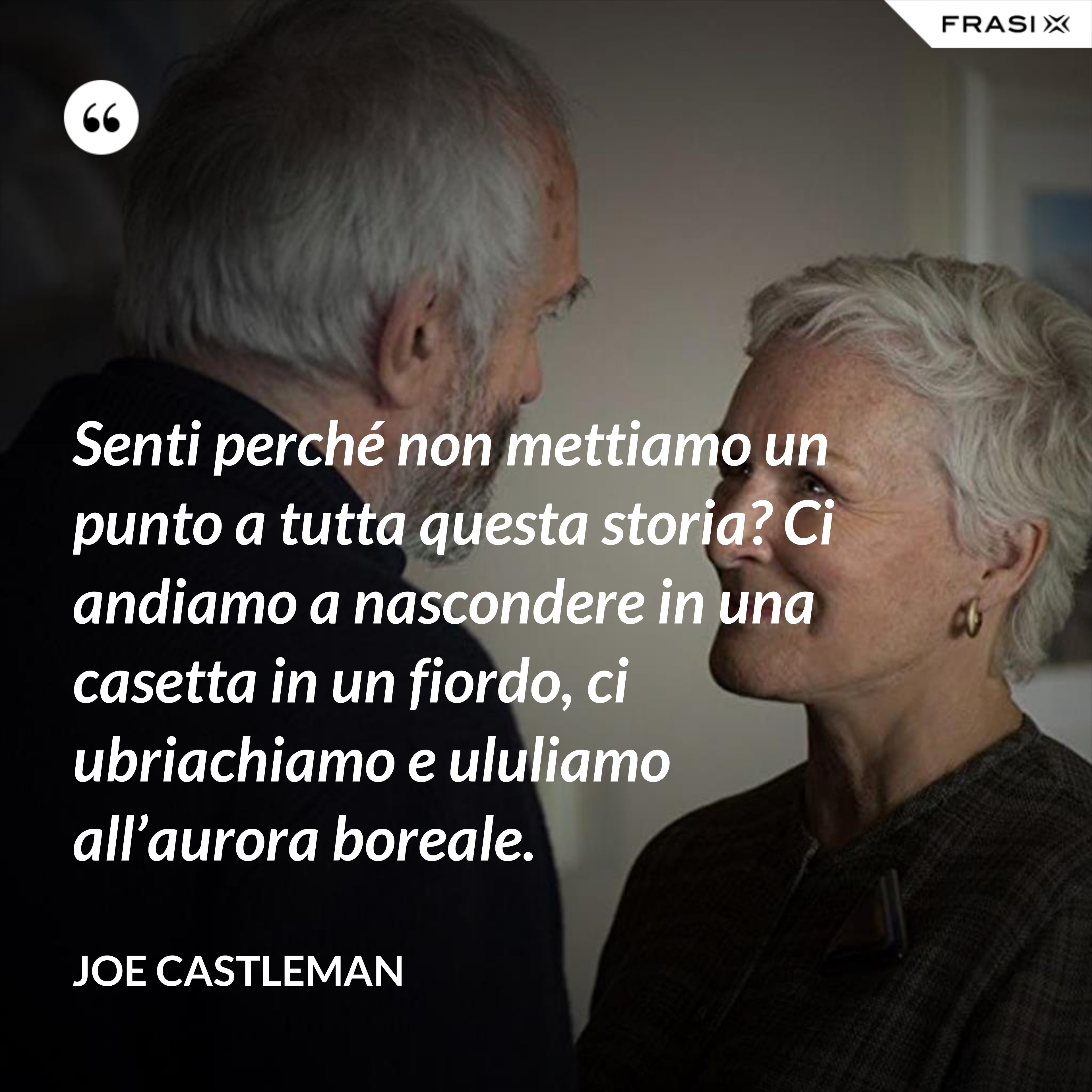 Senti perché non mettiamo un punto a tutta questa storia? Ci andiamo a nascondere in una casetta in un fiordo, ci ubriachiamo e ululiamo all’aurora boreale. - Joe Castleman
