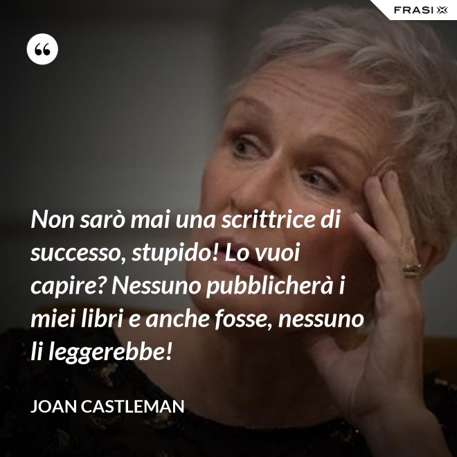 Non sarò mai una scrittrice di successo, stupido! Lo vuoi capire? Nessuno pubblicherà i miei libri e anche fosse, nessuno li leggerebbe! - Joan Castleman