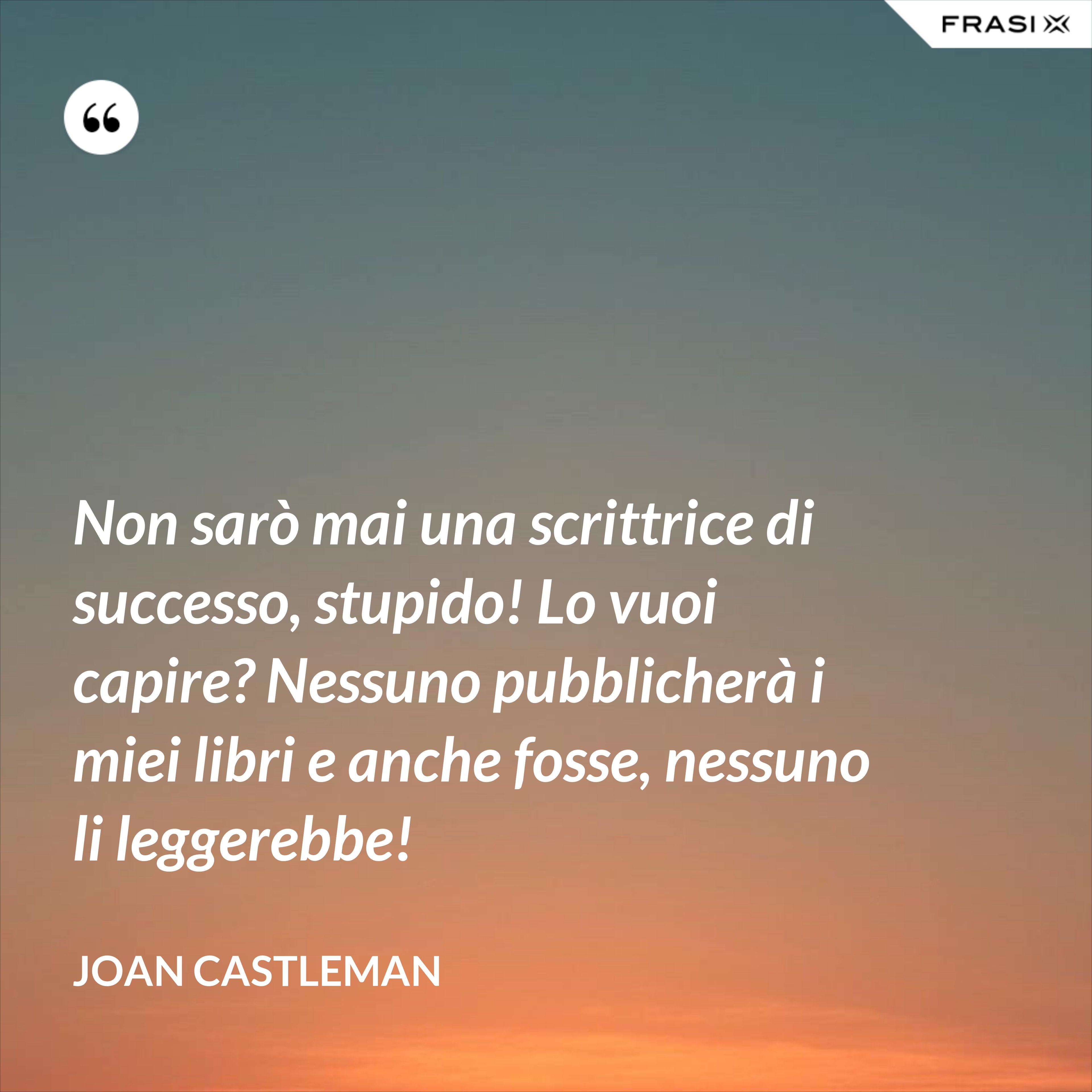 Non sarò mai una scrittrice di successo, stupido! Lo vuoi capire? Nessuno pubblicherà i miei libri e anche fosse, nessuno li leggerebbe! - Joan Castleman