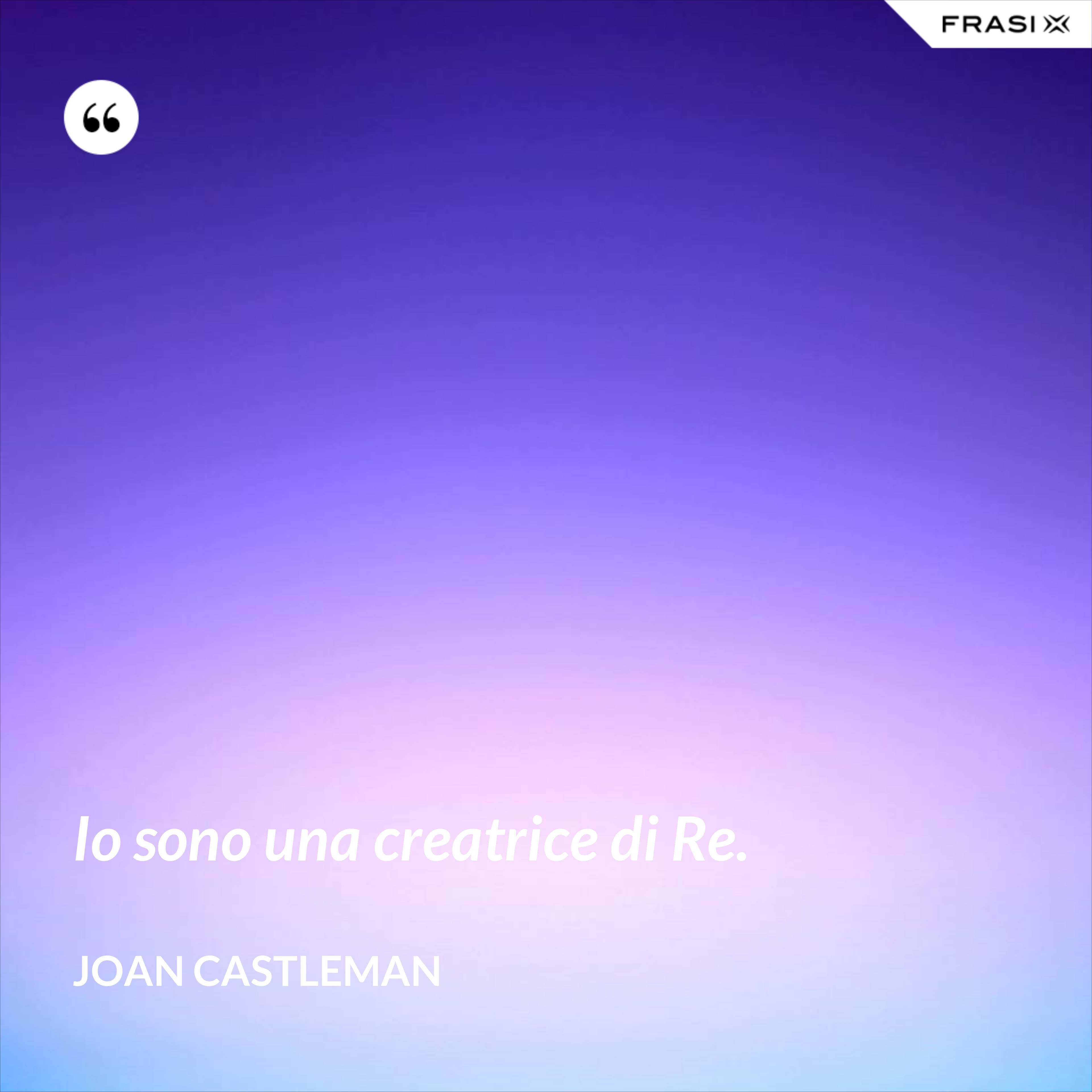 Io sono una creatrice di Re. - Joan Castleman