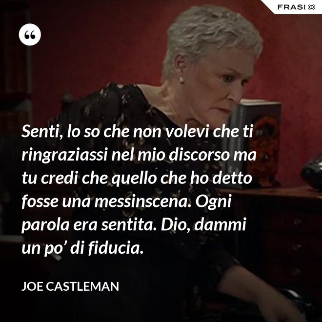 Senti, lo so che non volevi che ti ringraziassi nel mio discorso ma tu credi che quello che ho detto fosse una messinscena. Ogni parola era sentita. Dio, dammi un po’ di fiducia. - Joe Castleman