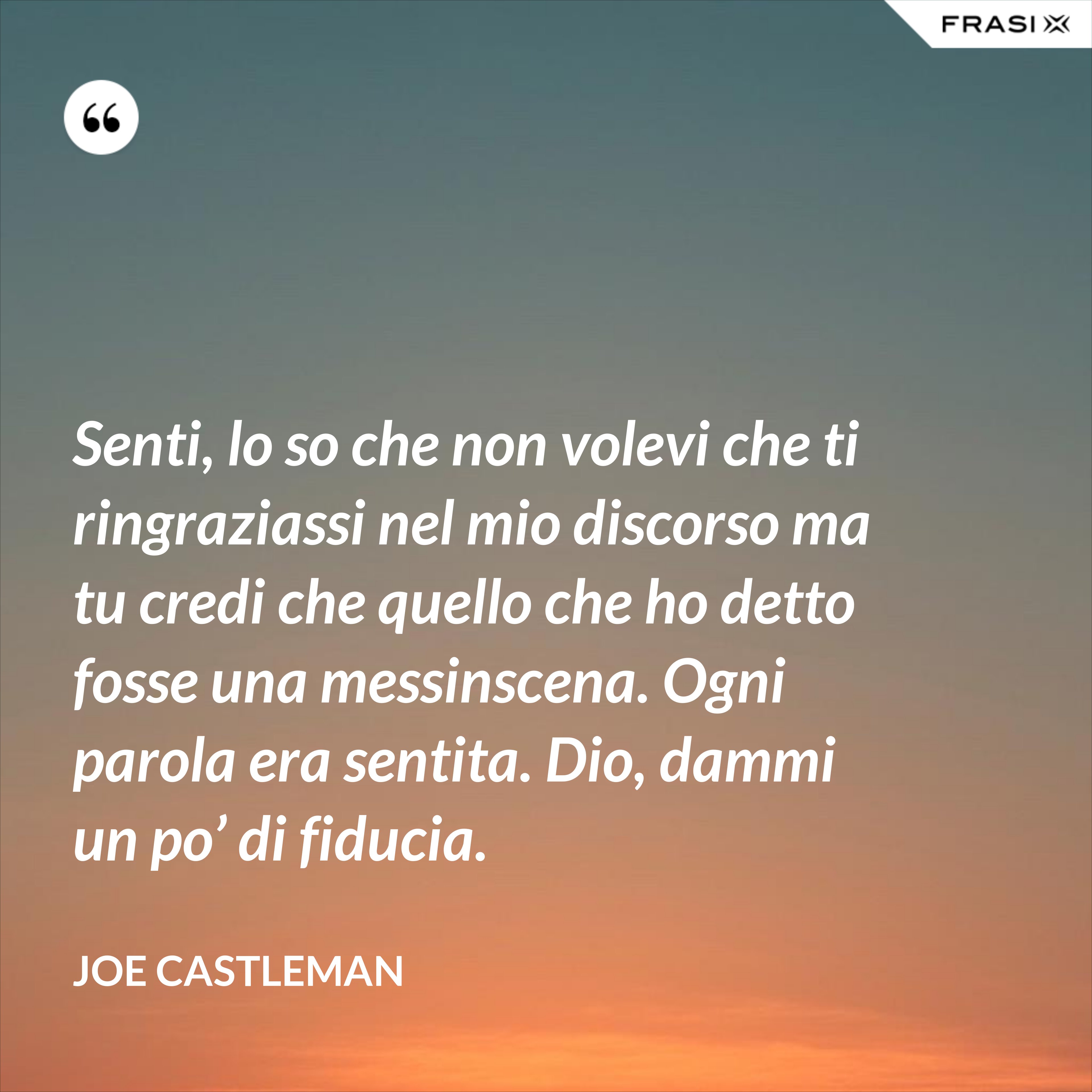 Senti, lo so che non volevi che ti ringraziassi nel mio discorso ma tu credi che quello che ho detto fosse una messinscena. Ogni parola era sentita. Dio, dammi un po’ di fiducia. - Joe Castleman