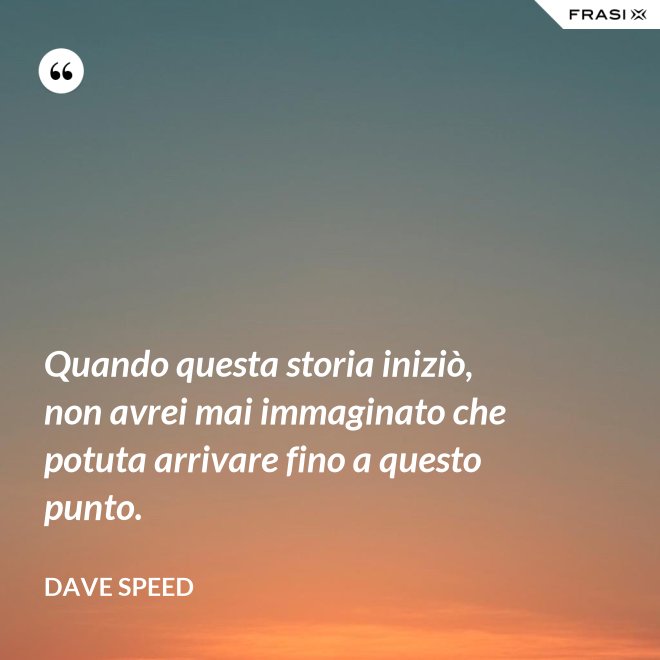 Quando questa storia iniziò, non avrei mai immaginato che potuta arrivare fino a questo punto. - Dave Speed