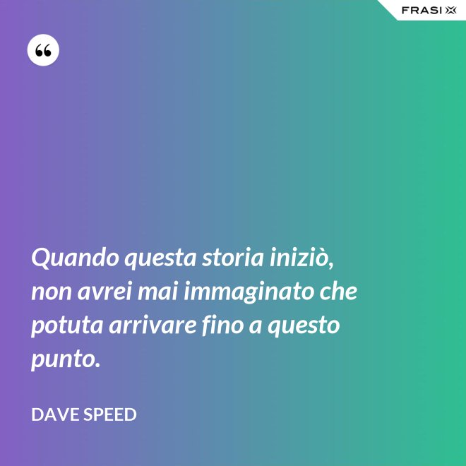 Quando questa storia iniziò, non avrei mai immaginato che potuta arrivare fino a questo punto. - Dave Speed