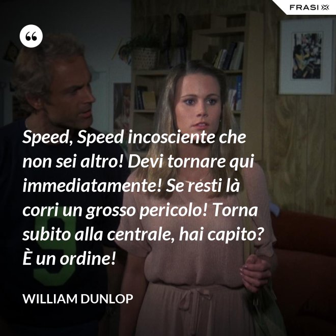 Speed, Speed incosciente che non sei altro! Devi tornare qui immediatamente! Se resti là corri un grosso pericolo! Torna subito alla centrale, hai capito? È un ordine! - William Dunlop