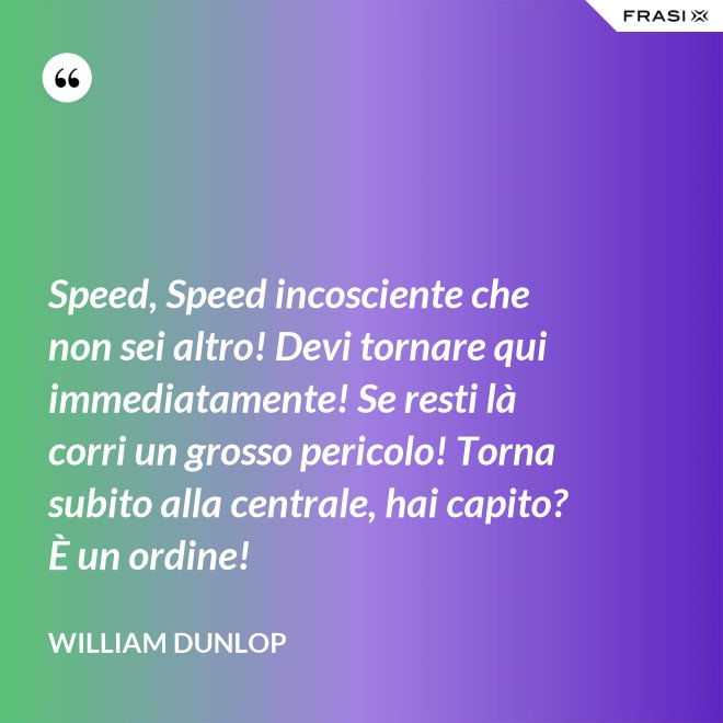 Speed, Speed incosciente che non sei altro! Devi tornare qui immediatamente! Se resti là corri un grosso pericolo! Torna subito alla centrale, hai capito? È un ordine! - William Dunlop