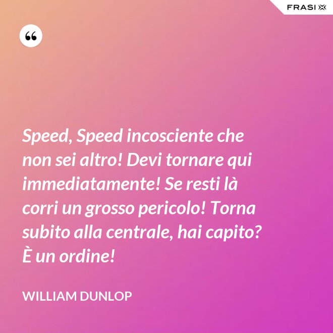 Speed, Speed incosciente che non sei altro! Devi tornare qui immediatamente! Se resti là corri un grosso pericolo! Torna subito alla centrale, hai capito? È un ordine! - William Dunlop