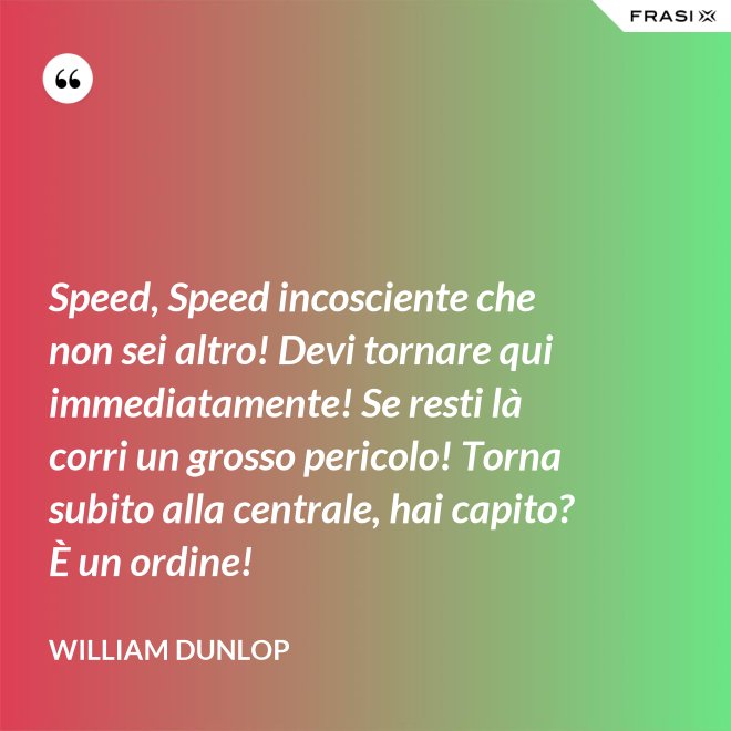 Speed, Speed incosciente che non sei altro! Devi tornare qui immediatamente! Se resti là corri un grosso pericolo! Torna subito alla centrale, hai capito? È un ordine! - William Dunlop