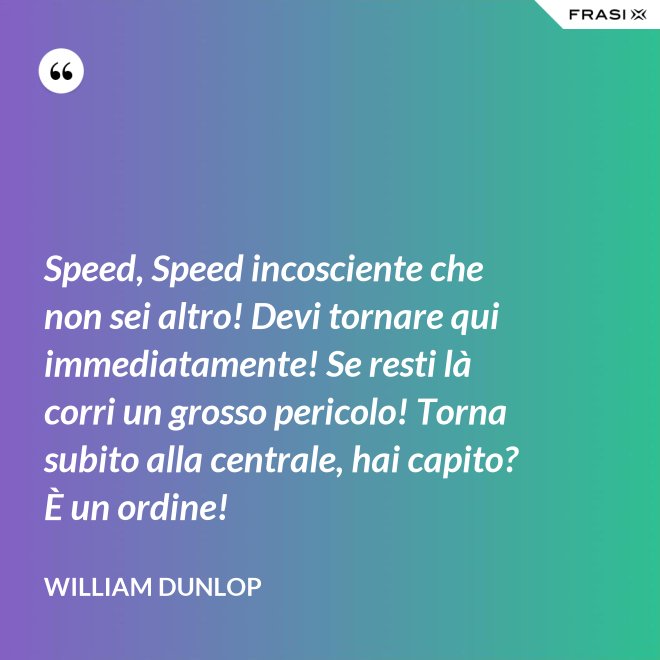 Speed, Speed incosciente che non sei altro! Devi tornare qui immediatamente! Se resti là corri un grosso pericolo! Torna subito alla centrale, hai capito? È un ordine! - William Dunlop