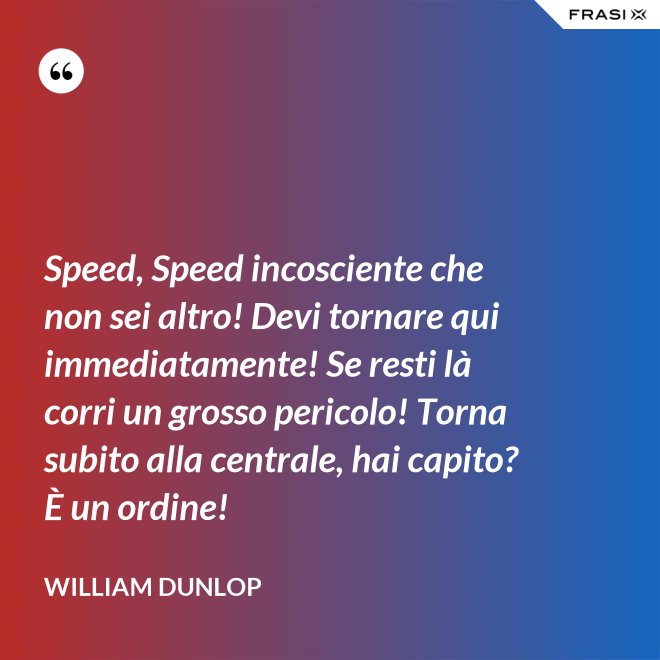 Speed, Speed incosciente che non sei altro! Devi tornare qui immediatamente! Se resti là corri un grosso pericolo! Torna subito alla centrale, hai capito? È un ordine! - William Dunlop