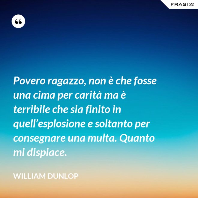 Povero ragazzo, non è che fosse una cima per carità ma è terribile che sia finito in quell’esplosione e soltanto per consegnare una multa. Quanto mi dispiace. - William Dunlop