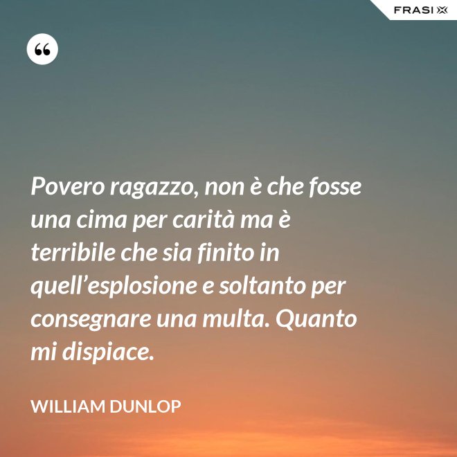Povero ragazzo, non è che fosse una cima per carità ma è terribile che sia finito in quell’esplosione e soltanto per consegnare una multa. Quanto mi dispiace. - William Dunlop
