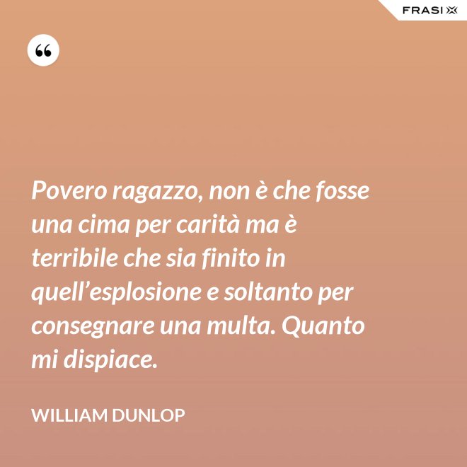 Povero ragazzo, non è che fosse una cima per carità ma è terribile che sia finito in quell’esplosione e soltanto per consegnare una multa. Quanto mi dispiace. - William Dunlop