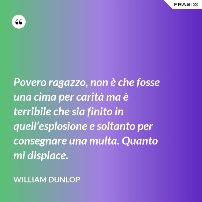 Povero ragazzo, non è che fosse una cima per carità ma è terribile che sia finito in quell’esplosione e soltanto per consegnare una multa. Quanto mi dispiace. - William Dunlop
