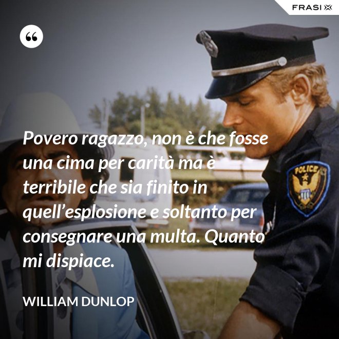 Povero ragazzo, non è che fosse una cima per carità ma è terribile che sia finito in quell’esplosione e soltanto per consegnare una multa. Quanto mi dispiace. - William Dunlop