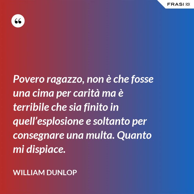 Povero ragazzo, non è che fosse una cima per carità ma è terribile che sia finito in quell’esplosione e soltanto per consegnare una multa. Quanto mi dispiace. - William Dunlop