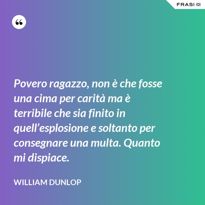 Povero ragazzo, non è che fosse una cima per carità ma è terribile che sia finito in quell’esplosione e soltanto per consegnare una multa. Quanto mi dispiace. - William Dunlop