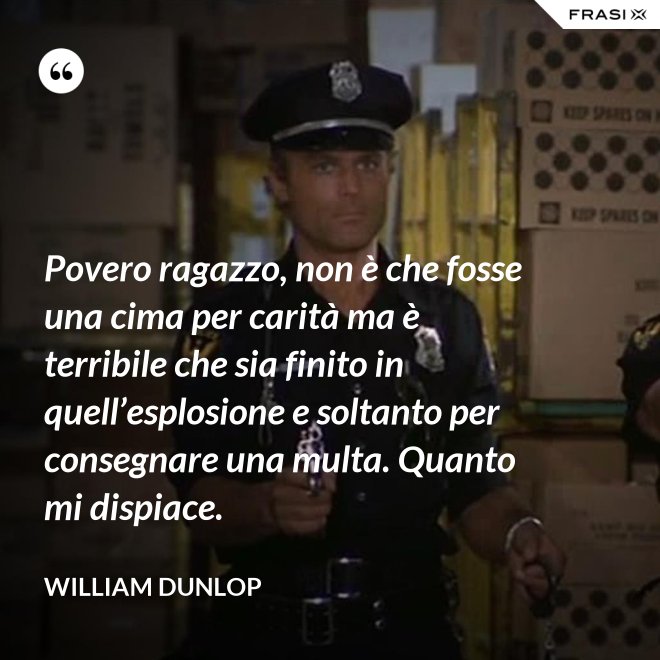 Povero ragazzo, non è che fosse una cima per carità ma è terribile che sia finito in quell’esplosione e soltanto per consegnare una multa. Quanto mi dispiace. - William Dunlop