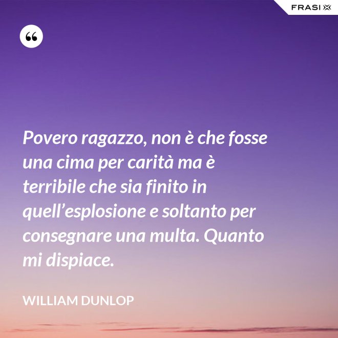 Povero ragazzo, non è che fosse una cima per carità ma è terribile che sia finito in quell’esplosione e soltanto per consegnare una multa. Quanto mi dispiace. - William Dunlop