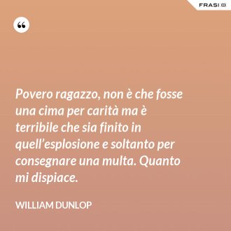 Povero ragazzo, non è che fosse una cima per carità ma è terribile che sia finito in quell’esplosione e soltanto per consegnare una multa. Quanto mi dispiace. - William Dunlop
