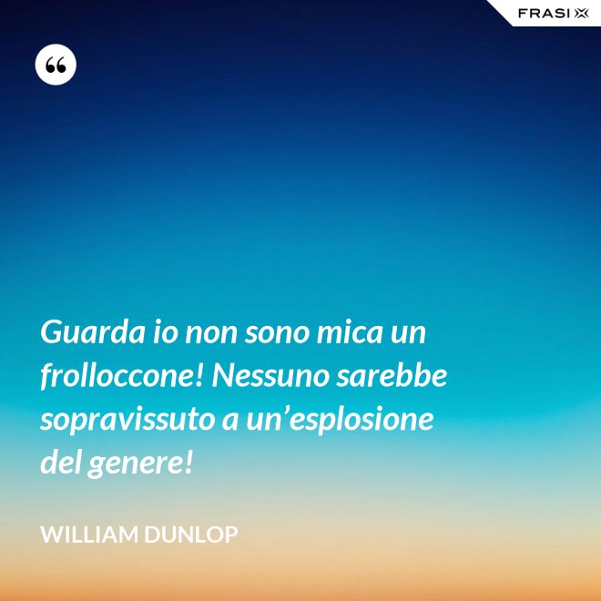 Guarda io non sono mica un frolloccone! Nessuno sarebbe sopravissuto a un’esplosione del genere! - William Dunlop